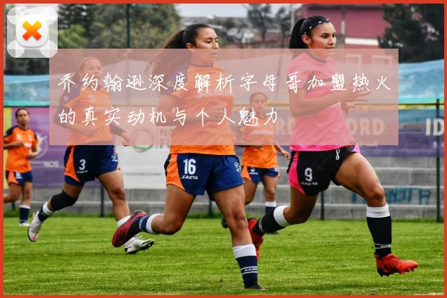 乔约翰逊深度解析字母哥加盟热火的真实动机与个人魅力