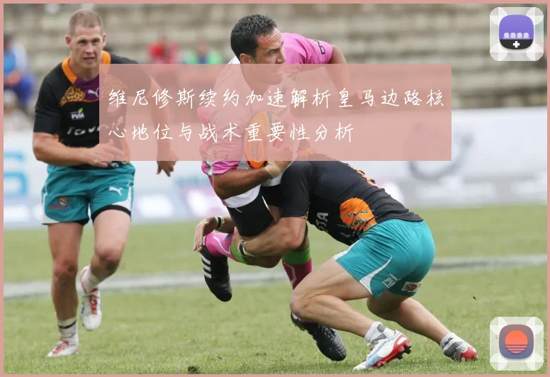 维尼修斯续约加速解析皇马边路核心地位与战术重要性分析