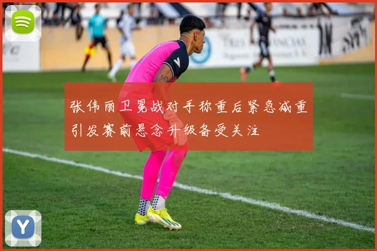 张伟丽卫冕战对手称重后紧急减重引发赛前悬念升级备受关注