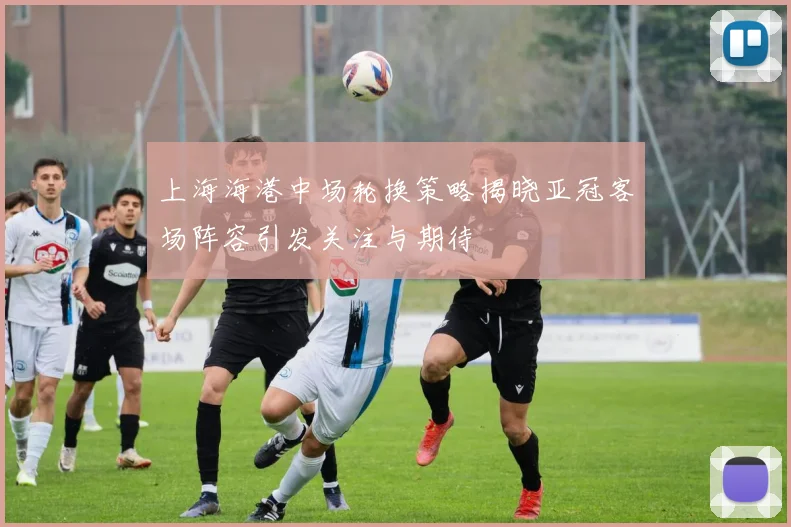 上海海港中场轮换策略揭晓亚冠客场阵容引发关注与期待