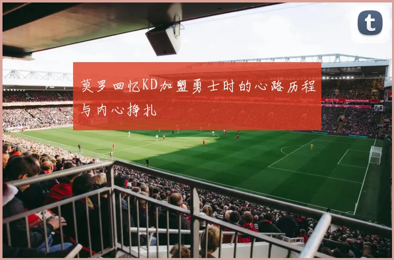 莫罗回忆KD加盟勇士时的心路历程与内心挣扎